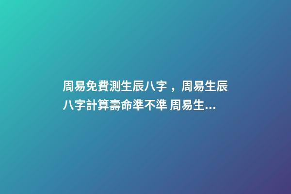 周易免費測生辰八字，周易生辰八字計算壽命準不準 周易生辰八字查詢，生辰八字查詢